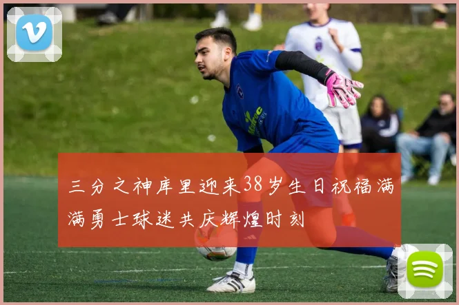 三分之神库里迎来38岁生日祝福满满勇士球迷共庆辉煌时刻