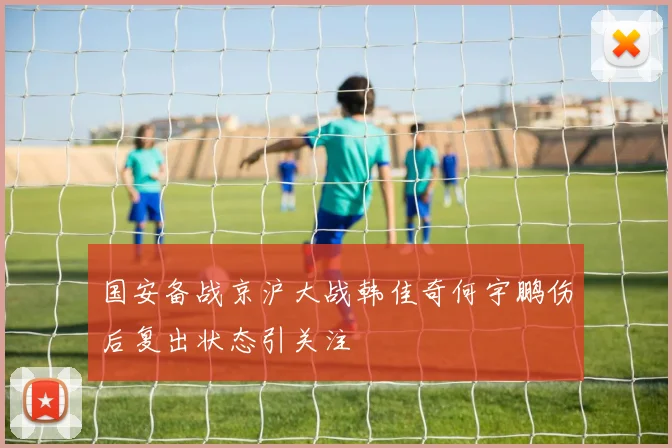 国安备战京沪大战韩佳奇何宇鹏伤后复出状态引关注