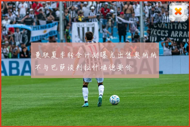曼联夏季转会计划曝光出售奥纳纳不与巴萨谈判拉什福德要价