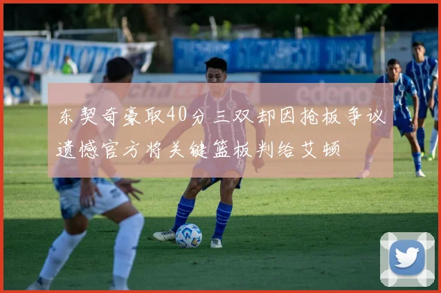 东契奇豪取40分三双却因抢板争议遗憾官方将关键篮板判给艾顿