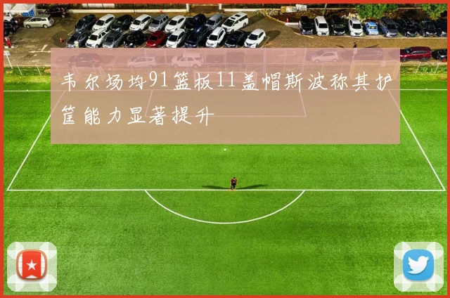 韦尔场均91篮板11盖帽斯波称其护筐能力显著提升