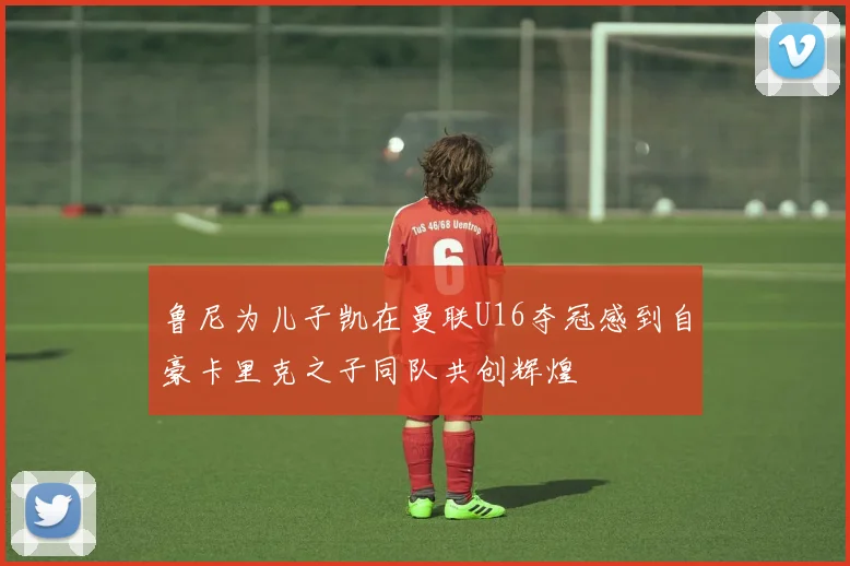 鲁尼为儿子凯在曼联U16夺冠感到自豪卡里克之子同队共创辉煌