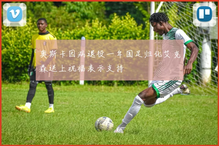 奥斯卡因病退役一年国足归化艾克森送上祝福表示支持