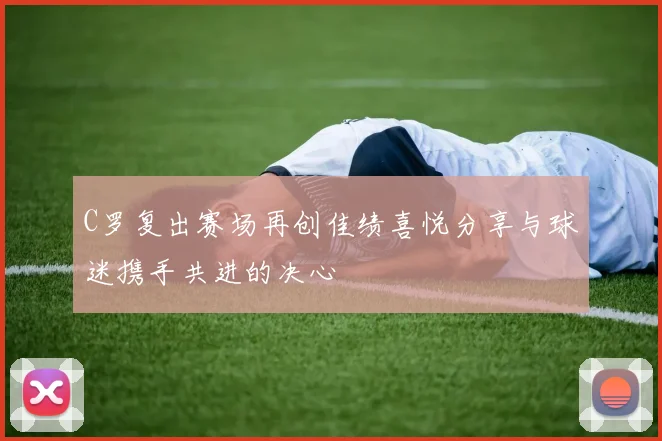 C罗复出赛场再创佳绩喜悦分享与球迷携手共进的决心