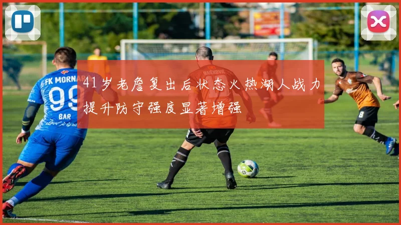 41岁老詹复出后状态火热湖人战力提升防守强度显著增强