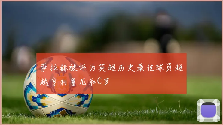 萨拉赫被评为英超历史最佳球员超越亨利鲁尼和C罗