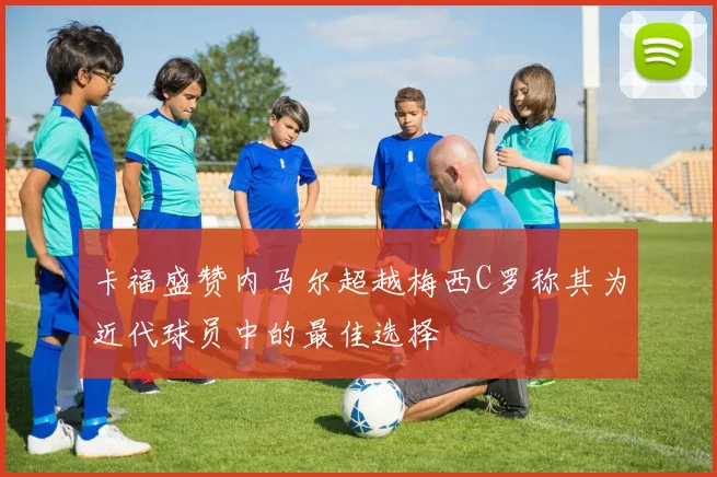 卡福盛赞内马尔超越梅西C罗称其为近代球员中的最佳选择