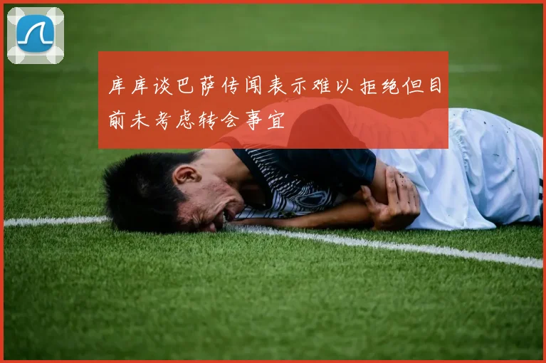 库库谈巴萨传闻表示难以拒绝但目前未考虑转会事宜