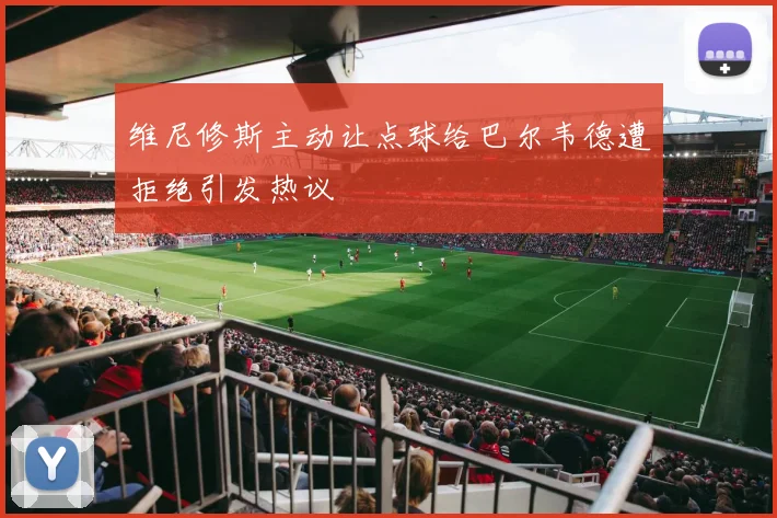 维尼修斯主动让点球给巴尔韦德遭拒绝引发热议