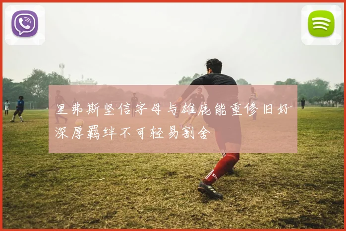 里弗斯坚信字母与雄鹿能重修旧好深厚羁绊不可轻易割舍