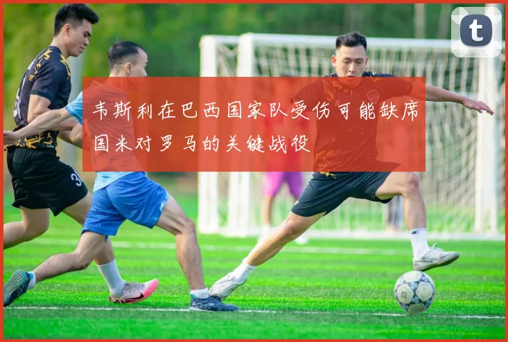 韦斯利在巴西国家队受伤可能缺席国米对罗马的关键战役
