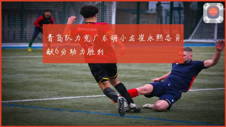 青岛队力克广东胡小龙崔永熙各贡献6分助力胜利