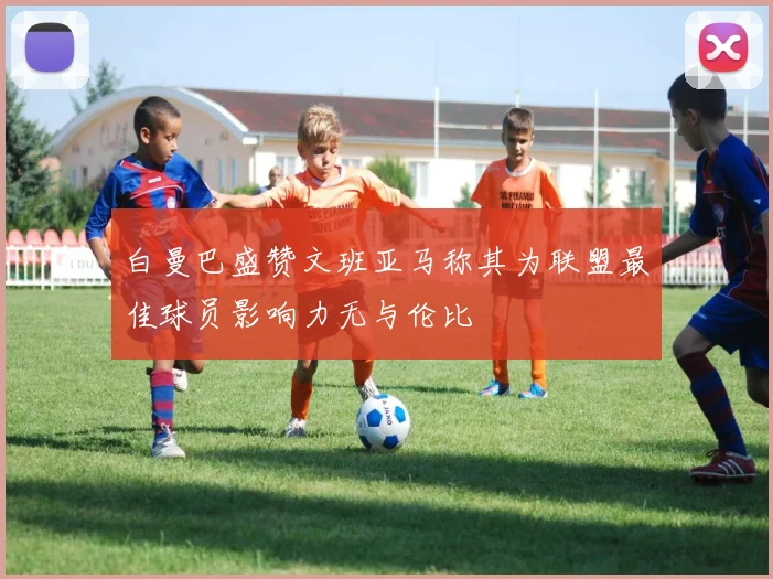白曼巴盛赞文班亚马称其为联盟最佳球员影响力无与伦比