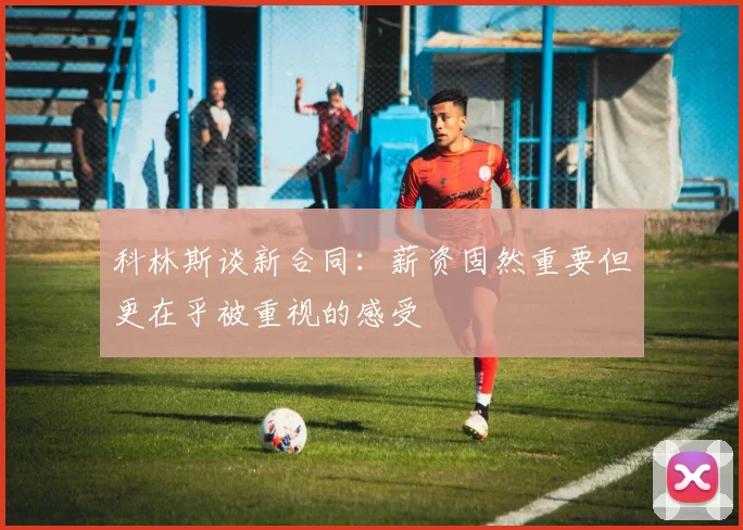 科林斯谈新合同：薪资固然重要但更在乎被重视的感受