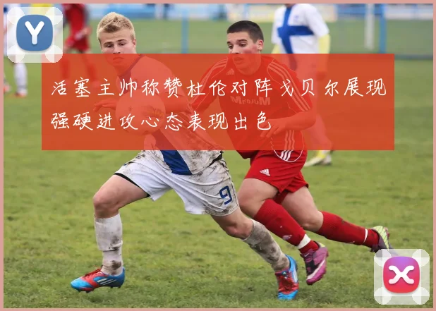 活塞主帅称赞杜伦对阵戈贝尔展现强硬进攻心态表现出色