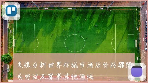 美媒分析世界杯城市酒店价格骤降或将波及赛事其他领域