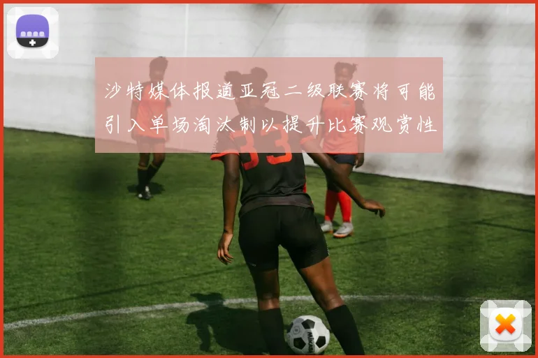 沙特媒体报道亚冠二级联赛将可能引入单场淘汰制以提升比赛观赏性