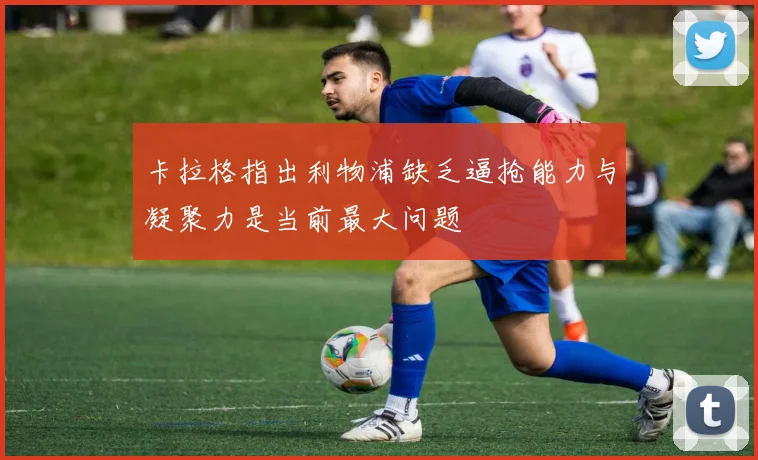 卡拉格指出利物浦缺乏逼抢能力与凝聚力是当前最大问题